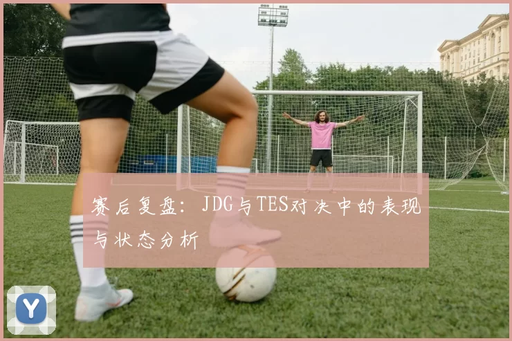 赛后复盘：JDG与TES对决中的表现与状态分析