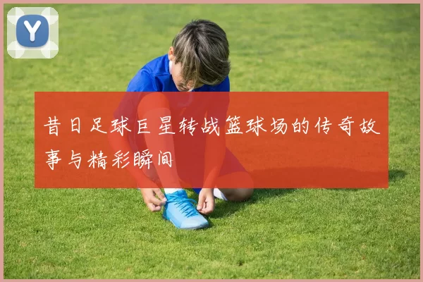 昔日足球巨星转战篮球场的传奇故事与精彩瞬间
