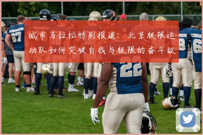城市马拉松特别报道：北京极限运动队如何突破自我与极限的奋斗故事