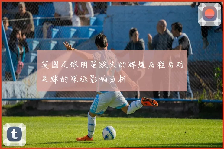 英国足球明星欧文的辉煌历程与对足球的深远影响分析