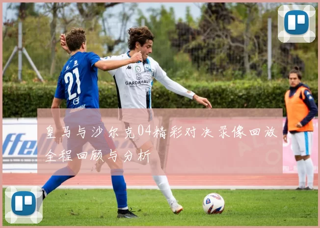 皇马与沙尔克04精彩对决录像回放全程回顾与分析