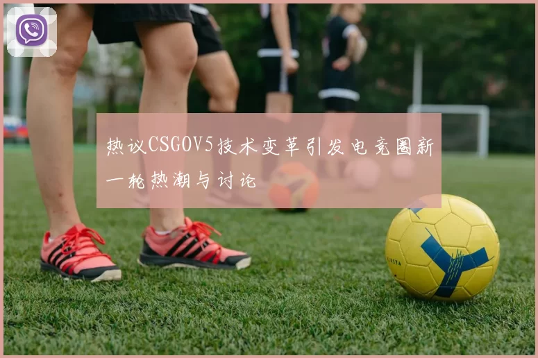 热议CSGOV5技术变革引发电竞圈新一轮热潮与讨论