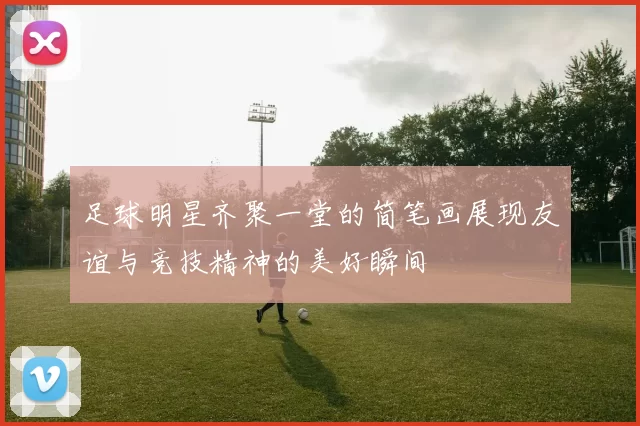 足球明星齐聚一堂的简笔画展现友谊与竞技精神的美好瞬间