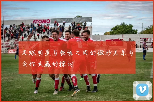 足球明星与教练之间的微妙关系与合作共赢的探讨