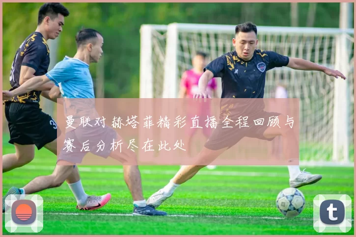 曼联对赫塔菲精彩直播全程回顾与赛后分析尽在此处