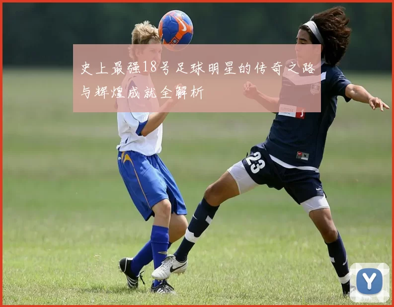 史上最强18号足球明星的传奇之路与辉煌成就全解析