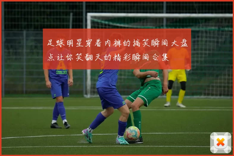 足球明星穿着内裤的搞笑瞬间大盘点让你笑翻天的精彩瞬间合集