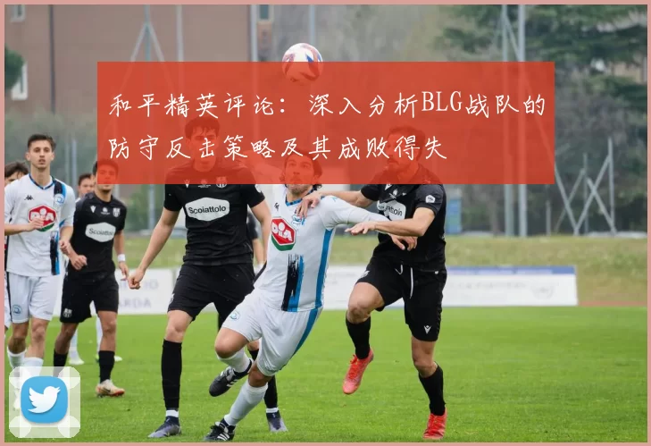 和平精英评论：深入分析BLG战队的防守反击策略及其成败得失