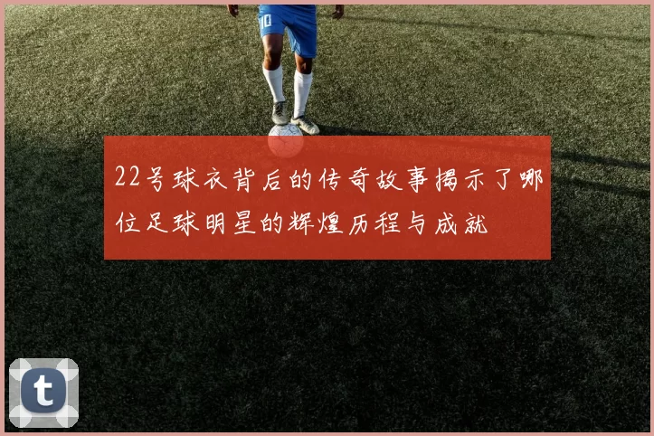 22号球衣背后的传奇故事揭示了哪位足球明星的辉煌历程与成就
