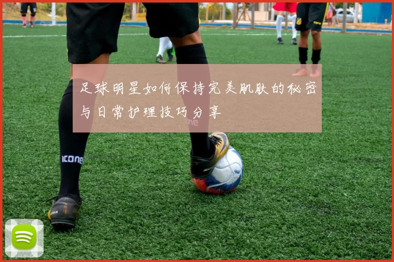足球明星如何保持完美肌肤的秘密与日常护理技巧分享