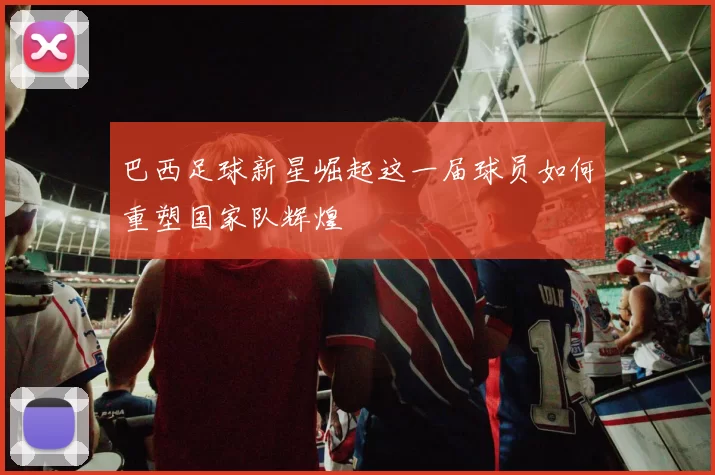 巴西足球新星崛起这一届球员如何重塑国家队辉煌