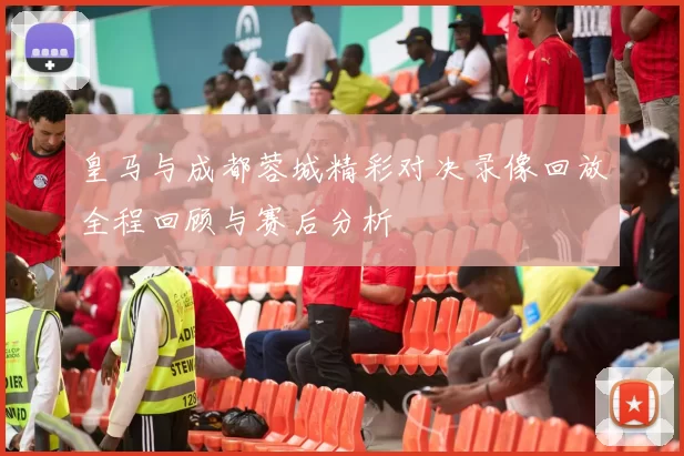 皇马与成都蓉城精彩对决录像回放全程回顾与赛后分析
