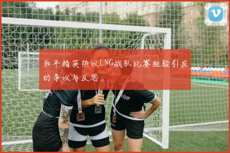 和平精英热议LNG战队比赛经验引发的争议与反思