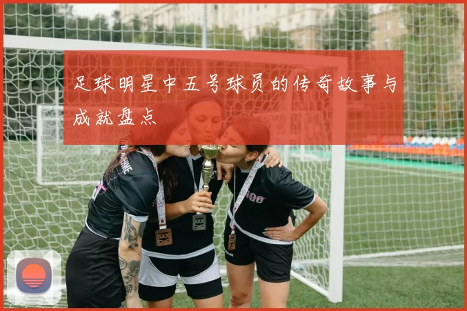 足球明星中五号球员的传奇故事与成就盘点