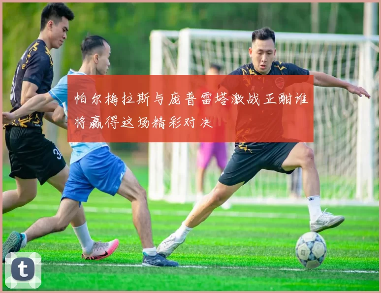 帕尔梅拉斯与庞普雷塔激战正酣谁将赢得这场精彩对决