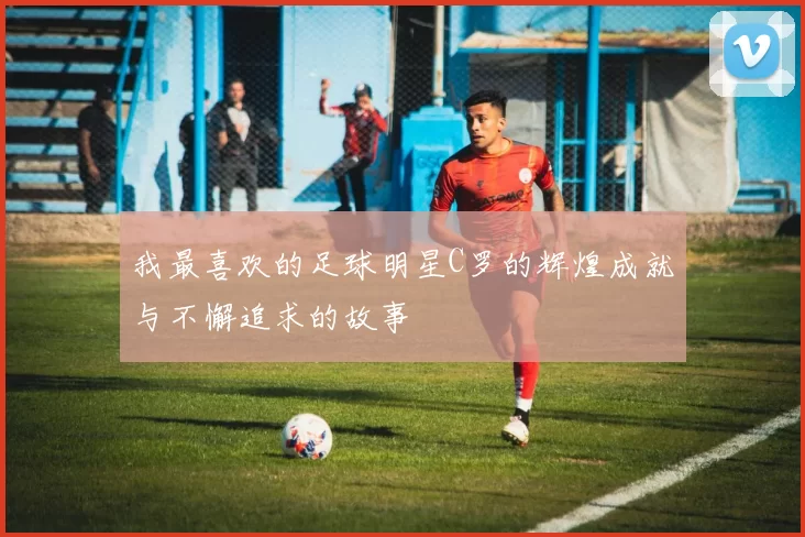 我最喜欢的足球明星C罗的辉煌成就与不懈追求的故事