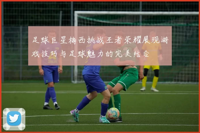 足球巨星梅西挑战王者荣耀展现游戏技巧与足球魅力的完美结合