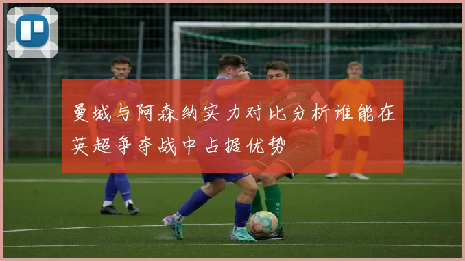 曼城与阿森纳实力对比分析谁能在英超争夺战中占据优势