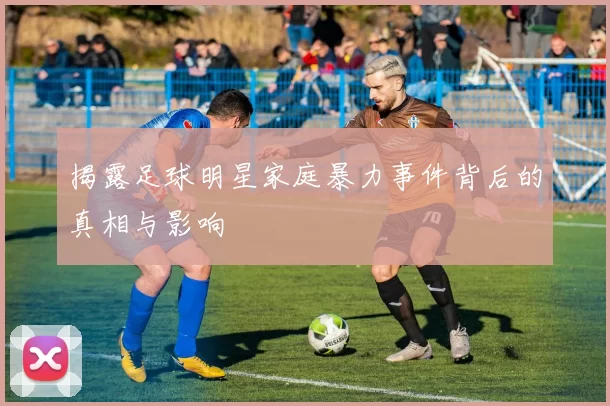 揭露足球明星家庭暴力事件背后的真相与影响