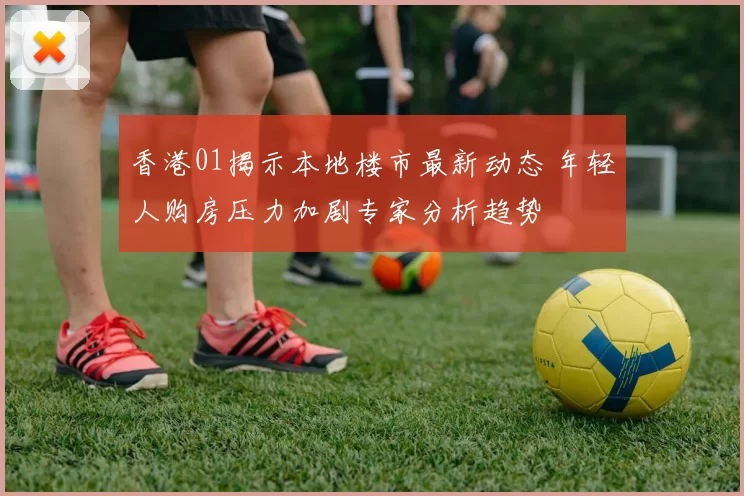 香港01揭示本地楼市最新动态 年轻人购房压力加剧专家分析趋势