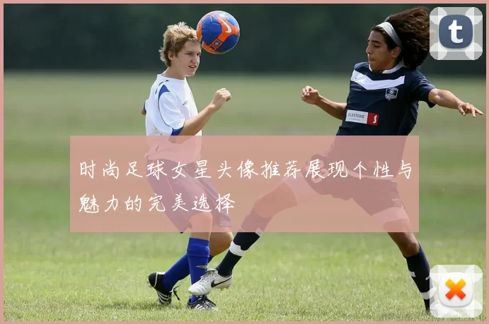 时尚足球女星头像推荐展现个性与魅力的完美选择