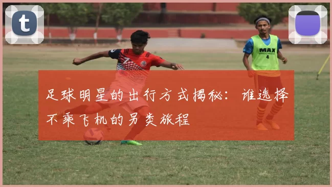 足球明星的出行方式揭秘：谁选择不乘飞机的另类旅程
